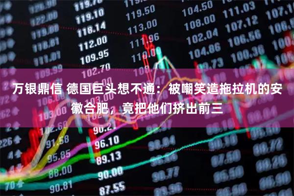 万银鼎信 德国巨头想不通：被嘲笑造拖拉机的安徽合肥，竟把他们挤出前三
