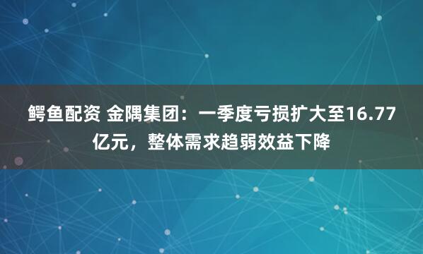 鳄鱼配资 金隅集团:一季度亏损扩大至16.77亿元,整体需求趋弱效益下降