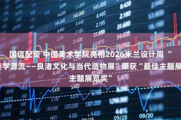国信配资 中国美术学院亮相2026米兰设计周 “中华美学源流——良渚文化与当代造物展”荣获“最佳主题展览奖”