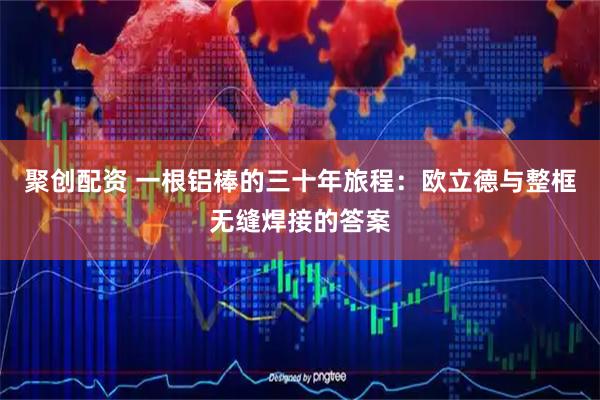 聚创配资 一根铝棒的三十年旅程：欧立德与整框无缝焊接的答案
