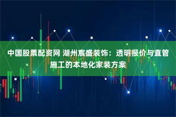 中国股票配资网 湖州宸盛装饰：透明报价与直管施工的本地化家装方案
