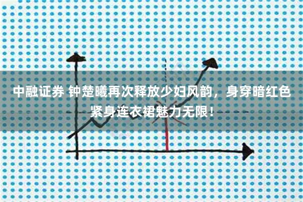 中融证券 钟楚曦再次释放少妇风韵，身穿暗红色紧身连衣裙魅力无限！