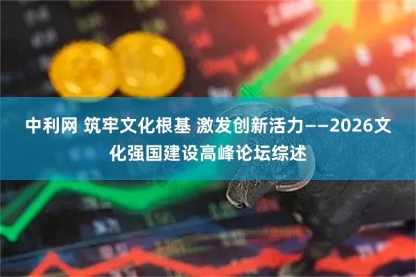 中利网 筑牢文化根基 激发创新活力——2026文化强国建设高峰论坛综述