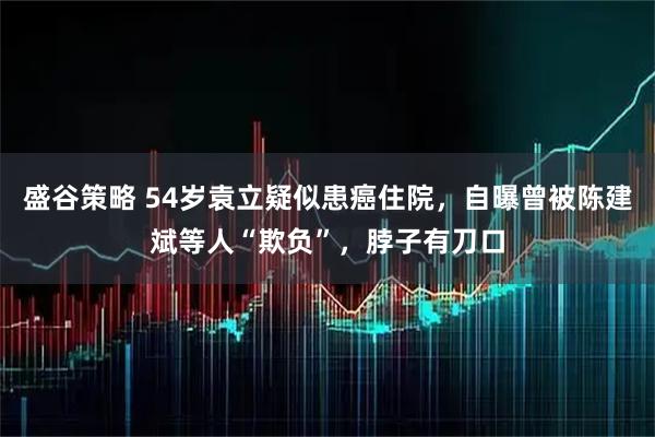 盛谷策略 54岁袁立疑似患癌住院，自曝曾被陈建斌等人“欺负”，脖子有刀口