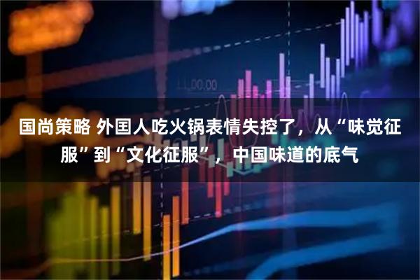 国尚策略 外囯人吃火锅表情失控了，从“味觉征服”到“文化征服”，中国味道的底气