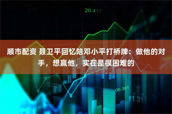 顺市配资 聂卫平回忆陪邓小平打桥牌：做他的对手，想赢他，实在是很困难的