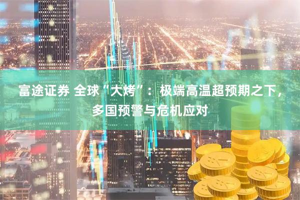 富途证券 全球“大烤”：极端高温超预期之下，多国预警与危机应对