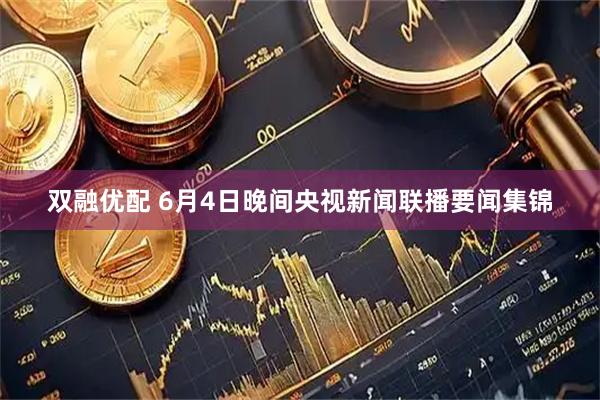 双融优配 6月4日晚间央视新闻联播要闻集锦