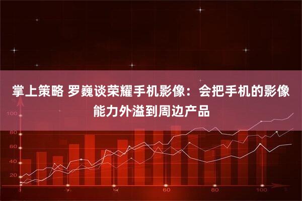 掌上策略 罗巍谈荣耀手机影像：会把手机的影像能力外溢到周边产品