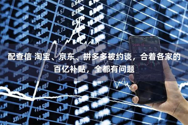 配查信 淘宝、京东、拼多多被约谈，合着各家的百亿补贴，全都有问题