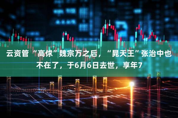 云资管 “高俅”魏宗万之后，“晁天王”张治中也不在了，于6月6日去世，享年7