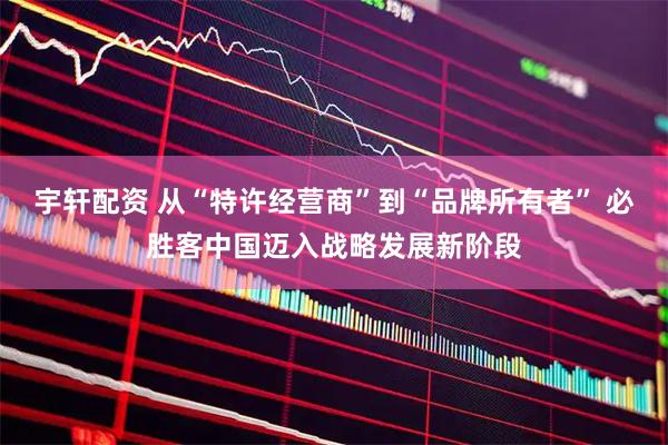 宇轩配资 从“特许经营商”到“品牌所有者” 必胜客中国迈入战略发展新阶段