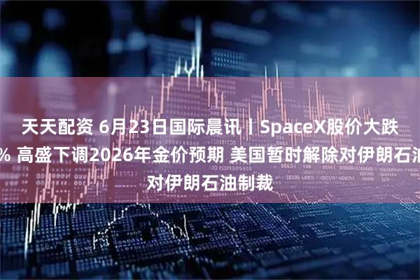 天天配资 6月23日国际晨讯丨SpaceX股价大跌超16% 高盛下调2026年金价预期 美国暂时解除对伊朗石油制裁