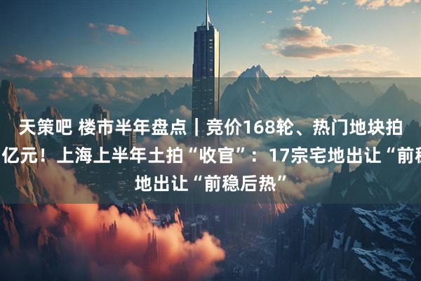 天策吧 楼市半年盘点｜竞价168轮、热门地块拍出近73亿元！上海上半年土拍“收官”：17宗宅地出让“前稳后热”