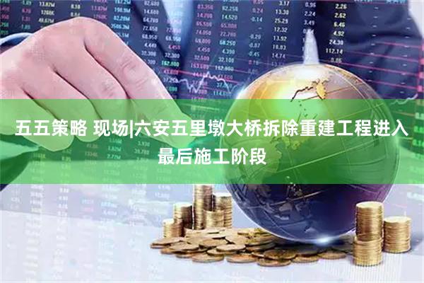 五五策略 现场|六安五里墩大桥拆除重建工程进入最后施工阶段