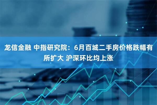 龙信金融 中指研究院：6月百城二手房价格跌幅有所扩大 沪深环比均上涨