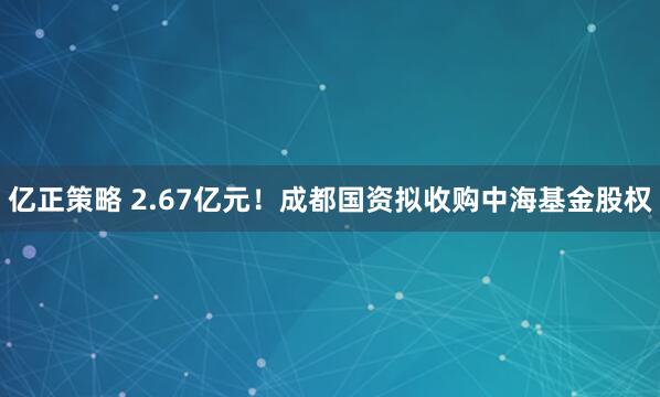 亿正策略 2.67亿元！成都国资拟收购中海基金股权