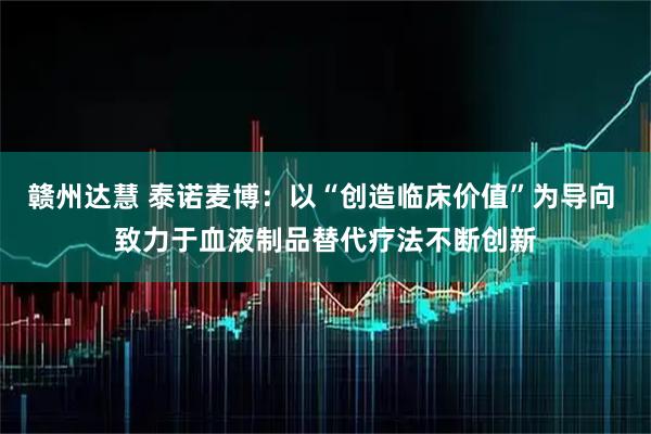 赣州达慧 泰诺麦博：以“创造临床价值”为导向 致力于血液制品替代疗法不断创新