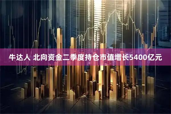 牛达人 北向资金二季度持仓市值增长5400亿元