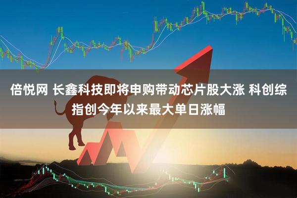 倍悦网 长鑫科技即将申购带动芯片股大涨 科创综指创今年以来最大单日涨幅