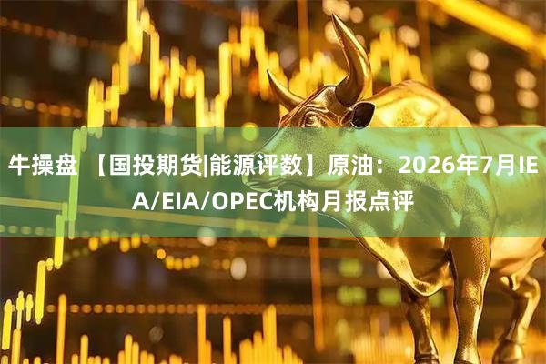 牛操盘 【国投期货|能源评数】原油：2026年7月IEA/EIA/OPEC机构月报点评