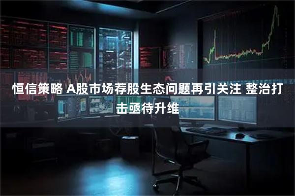 恒信策略 A股市场荐股生态问题再引关注 整治打击亟待升维