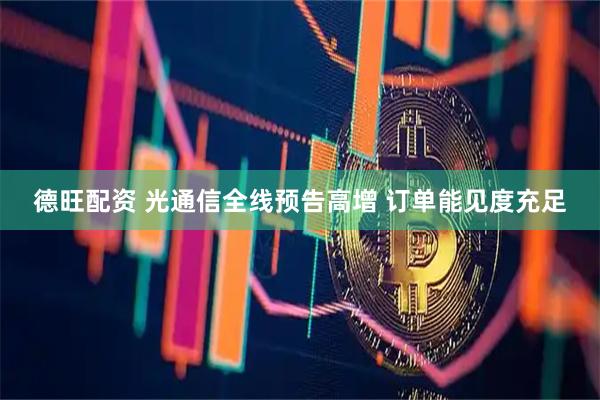 德旺配资 光通信全线预告高增 订单能见度充足