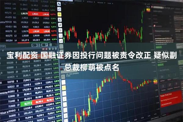 宝利配资 国融证券因投行问题被责令改正 疑似副总裁柳萌被点名